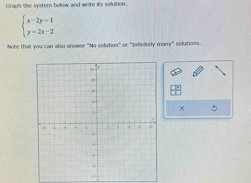 Graph the system below and write its solution.
beginarrayl x-2y=1 y=2x-2endarray.
Note that you can also answer "No solution" or "Infinitely many" solutions.
x
×
-10