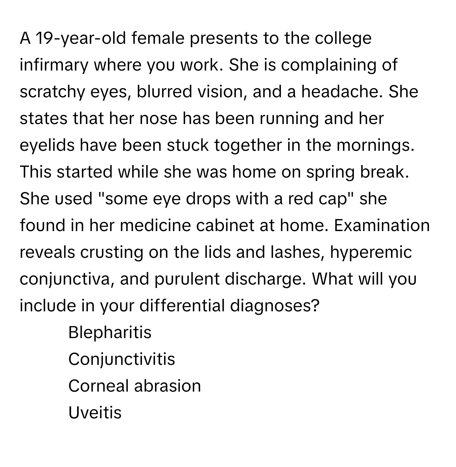 A 19-year-old female presents to the college infirmary where you work. She is complaining of scratchy eyes, blurred vision, and a headache. She states that her nose has been running and her eyelids have been stuck together in the mornings. This started while she was home on spring break. She used "some eye drops with a red cap" she found in her medicine cabinet at home. Examination reveals crusting on the lids and lashes, hyperemic conjunctiva, and purulent discharge. What will you include in your differential diagnoses?

- Blepharitis
- Conjunctivitis
- Corneal abrasion
- Uveitis