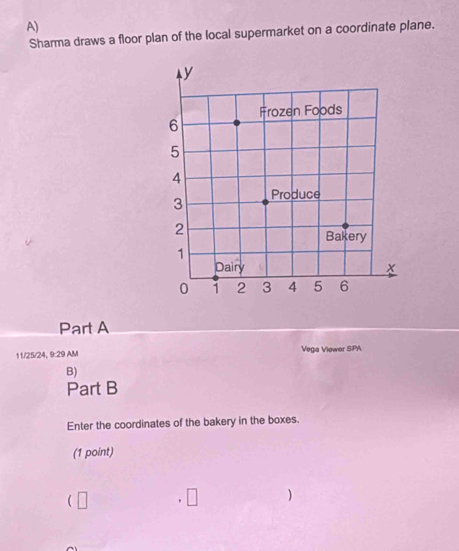Sharma draws a floor plan of the local supermarket on a coordinate plane. 
Part A 
11/25/24, 9:29 AM Vega Viewer SPA 
B) 
Part B 
Enter the coordinates of the bakery in the boxes. 
(1 point) 
(□ 
□ 
)