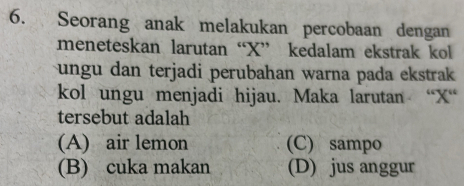 Seorang anak melakukan percobaan dengan
meneteskan larutan “ X ” kedalam ekstrak kol
ungu dan terjadi perubahan warna pada ekstrak 
kol ungu menjadi hijau. Maka larutan “ X “
tersebut adalah
(A) air lemon (C) sampo
(B) cuka makan (D) jus anggur