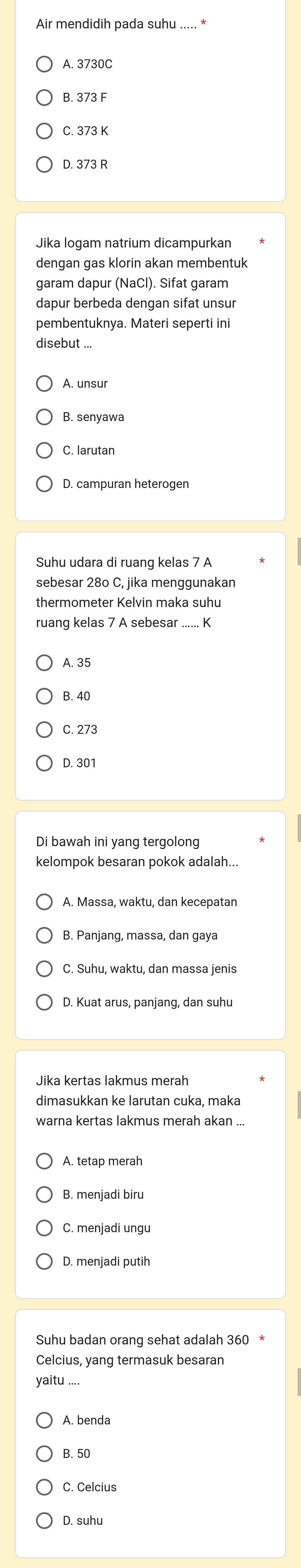 Air mendidih pada suhu ..... *
A. 3730C
B. 373 F
C. 373 K
D. 373 R
Jika logam natrium dicampurkan
dengan gas klorin akan membentuk
garam dapur (NaCl). Sifat garam
dapur berbeda dengan sifat unsur
pembentuknya. Materi seperti ini
disebut ...
A. unsur
B. senyawa
C. larutan
D. campuran heterogen
Suhu udara di ruang kelas 7 A
sebesar 280 C, jika menggunakan
thermometer Kelvin maka suhu
ruang kelas 7 A sebesar ...... K
A. 35
B. 40
C. 273
D. 301
Di bawah ini yang tergolong
kelompok besaran pokok adalah...
B. Panjang, massa, dan gaya
C. Suhu, waktu, dan massa jenis
D. Kuat arus, panjang, dan suhu
dimasukkan ke larutan cuka, maka
warna kertas lakmus merah akan ...
A. tetap merah
B. menjadi biru
D. menjadi putih
Suhu badan orang sehat adalah 360
Celcius, yang termasuk besaran
yaitu ....
A. benda
B. 50
C. Celcius
D. suhu