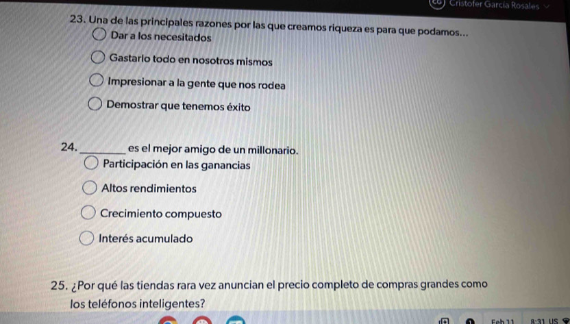 Cristofer García Rosales
23. Una de las principales razones por las que creamos riqueza es para que podamos...
Dar a los necesitados
Gastario todo en nosotros mismos
Impresionar a la gente que nos rodea
Demostrar que tenemos éxito
24._ es el mejor amigo de un millonario.
Participación en las ganancias
Altos rendimientos
Crecimiento compuesto
Interés acumulado
25. ¿Por qué las tiendas rara vez anuncian el precio completo de compras grandes como
los teléfonos inteligentes?
eb 11 A·31 US