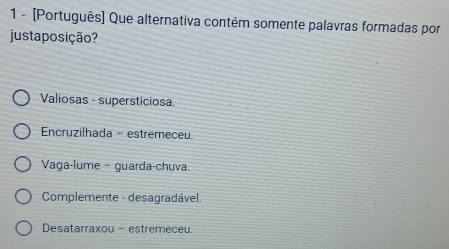 1 - [Português] Que alternativa contém somente palavras formadas por
justa posição?
Valiosas - supersticiosa.
Encruzilhada - estremeceu.
Vaga-lume - guarda-chuva.
Complemente - desagradável.
Desatarraxou - estremeceu.