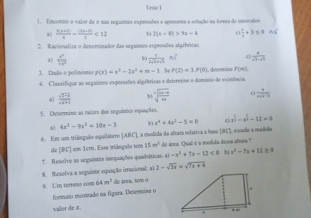 Tesie I
1. Encontre o valor de x nas seguintes expressões e apresema a solução na forma de intervalos.
a)  (3(x+2))/4 - ((2x-3))/3 <12</tex> b) 2(x-8)>9x-4 c )  x/3 +3≤ 0 a_2≤slant
2. Racionalize o denominador das seguintes expressões algébricas.
2)  x^3/sqrt[3](x^2)   1/2sqrt(x)+sqrt(5)  Aoverline t c)  a/sqrt(5)-5 
b )
3. Dado o polinómio p(x)=x^3-2x^2+m-1.5 P(2)=3.P(0). determine P(m).
4. Classifique as seguintes expressões algébricas e determine o domínio de existência.
a)  (sqrt(2-x))/sqrt(x+1)  sqrt[3](frac 2x-4)6x c)  4/xsqrt(x-3) 
b )
5. Determine as raizes das seguintes equações.
a) 4x^3-9x^2=10x-3 b ) x^4+4x^2-5=0 c x^(frac 1)2-x^(frac 5)4-12=0
6. Em um triângulo equilátero (ABC), a medida da altura relativa a base (BC], excede a medida
de [BC] em 1cm. Esse triângulo tem 15m^2 de área. Qual é a medida dessa altara ?
7. Resolve as seguintes inequações quadráticas. a) -x^2+7x-12<0</tex> b) x^2-7x+12≥ 0
8. Resolva a seguinte equação irracional: a) 2-sqrt(3x)=sqrt(7x+4)
9. U'm terreno com 64m^2 de área, tem o
formato mostrado na figura. Determine o
valor de x.