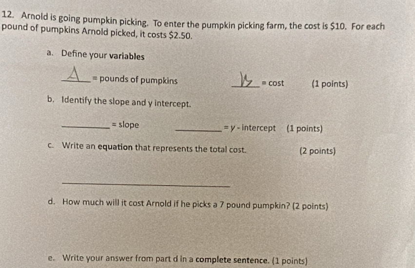 Arnold is going pumpkin picking. To enter the pumpkin picking farm, the cost is $10. For each
pound of pumpkins Arnold picked, it costs $2.50. 
a、 Define your variables 
_= pounds of pumpkins _= cost (1 points) 
b. Identify the slope and y intercept. 
_= slope _= y - intercept (1 points) 
c. Write an equation that represents the total cost. (2 points) 
_ 
d. How much will it cost Arnold if he picks a 7 pound pumpkin? (2 points) 
e. Write your answer from part d in a complete sentence. (1 points)