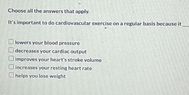 Choose all the answers that apply.
It's important to do cardiovascular exercise on a regular basis because it_
lowers your blood pressure
decreases your cardiac output
improves your heart's stroke volume
increases your resting heart rate
helps you lose weight