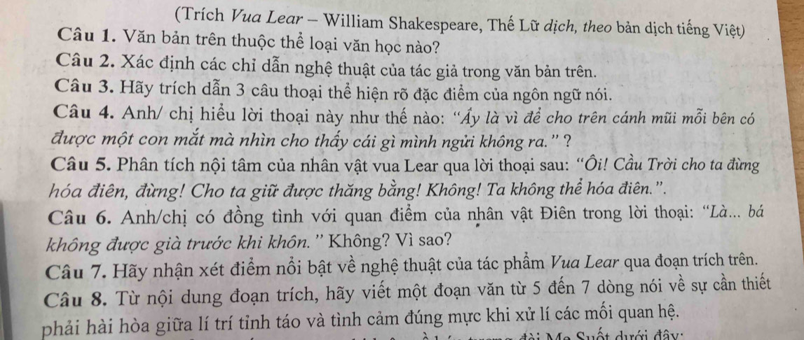 (Trích Vua Lear - William Shakespeare, Thế Lữ dịch, theo bản dịch tiếng Việt) 
Câu 1. Văn bản trên thuộc thể loại văn học nào? 
Câu 2. Xác định các chỉ dẫn nghệ thuật của tác giả trong văn bản trên. 
Câu 3. Hãy trích dẫn 3 câu thoại thể hiện rõ đặc điểm của ngôn ngữ nói. 
Câu 4. Anh/ chị hiểu lời thoại này như thế nào: “Ấy là vì để cho trên cánh mũi mỗi bên có 
được một con mắt mà nhìn cho thấy cái gì mình ngửi không ra. '' ? 
Câu 5. Phân tích nội tâm của nhân vật vua Lear qua lời thoại sau: “Ôi! Cầu Trời cho ta đừng 
hóa điên, đừng! Cho ta giữ được thăng bằng! Không! Ta không thể hóa điên.'. 
Câu 6. Anh/chị có đồng tình với quan điểm của nhân vật Điên trong lời thoại: “Là.. bá 
không được già trước khi khôn. '' Không? Vì sao? 
Câu 7. Hãy nhận xét điểm nổi bật về nghệ thuật của tác phẩm Vua Lear qua đoạn trích trên. 
Câu 8. Từ nội dung đoạn trích, hãy viết một đoạn văn từ 5 đến 7 dòng nói về sự cần thiết 
phải hài hòa giữa lí trí tỉnh táo và tình cảm đúng mực khi xử lí các mối quan hệ. 
e Suất duới đây