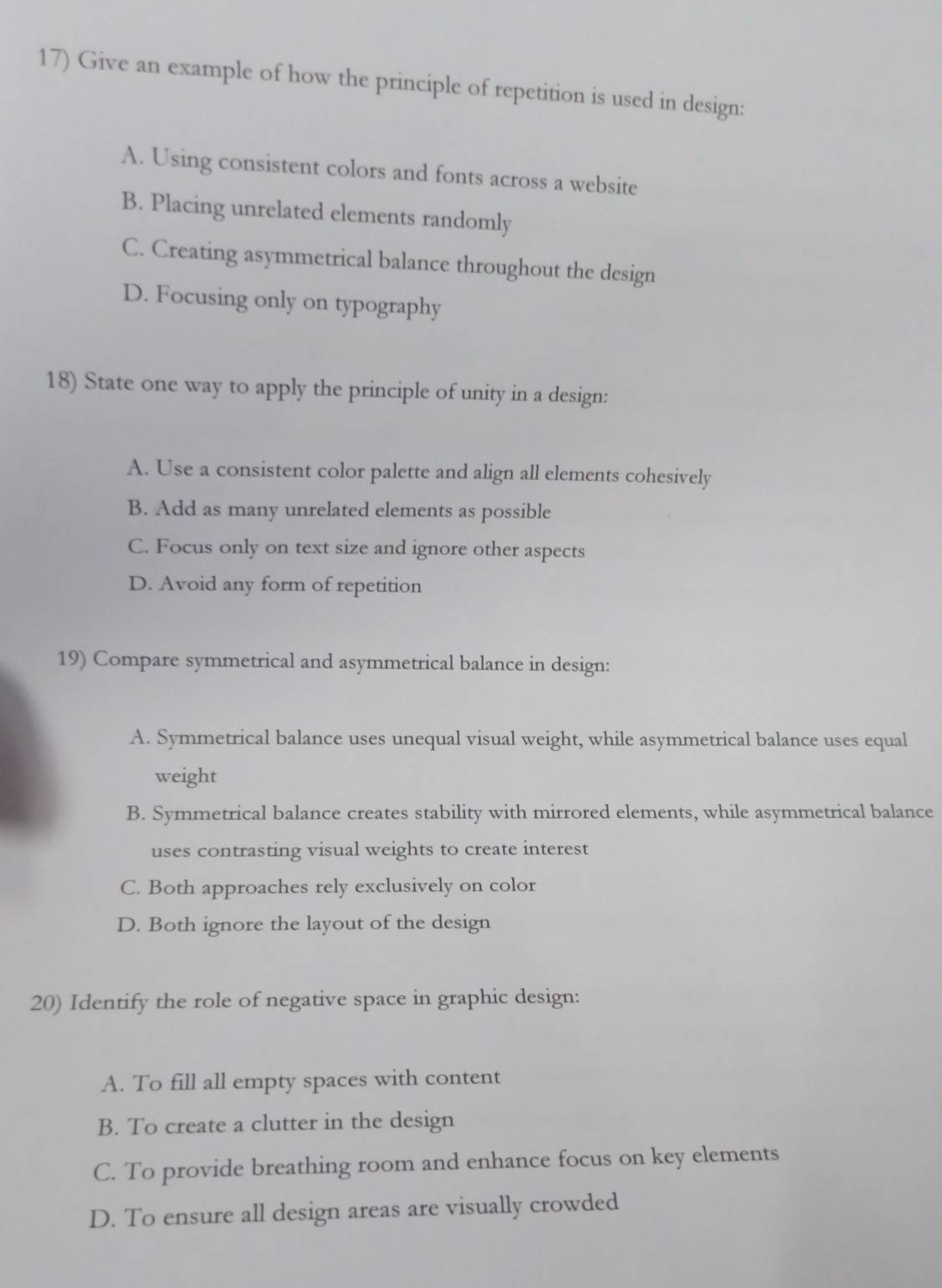 Give an example of how the principle of repetition is used in design:
A. Using consistent colors and fonts across a website
B. Placing unrelated elements randomly
C. Creating asymmetrical balance throughout the design
D. Focusing only on typography
18) State one way to apply the principle of unity in a design:
A. Use a consistent color palette and align all elements cohesively
B. Add as many unrelated elements as possible
C. Focus only on text size and ignore other aspects
D. Avoid any form of repetition
19) Compare symmetrical and asymmetrical balance in design:
A. Symmetrical balance uses unequal visual weight, while asymmetrical balance uses equal
weight
B. Symmetrical balance creates stability with mirrored elements, while asymmetrical balance
uses contrasting visual weights to create interest
C. Both approaches rely exclusively on color
D. Both ignore the layout of the design
20) Identify the role of negative space in graphic design:
A. To fill all empty spaces with content
B. To create a clutter in the design
C. To provide breathing room and enhance focus on key elements
D. To ensure all design areas are visually crowded