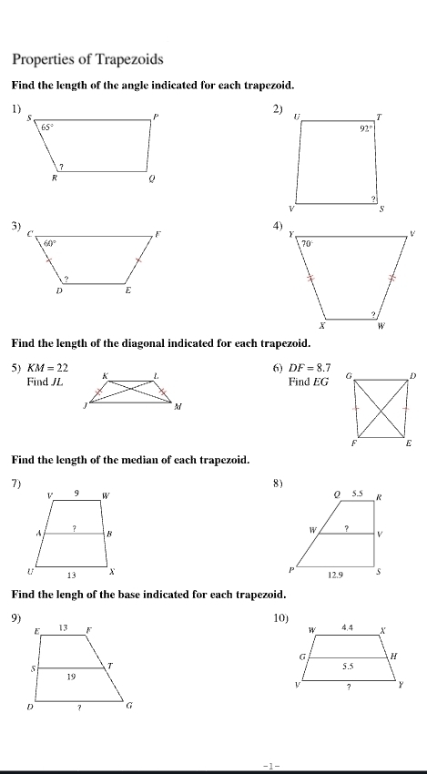 Properties of Trapezoids
Find the length of the angle indicated for each trapezoid.
2)
3)
4)
Find the length of the diagonal indicated for each trapezoid.
5) KM=22 6) DF=8.7
Find JL
Find EG
Find the length of the median of each trapezoid.
7)
8)
 
 
 
Find the lengh of the base indicated for each trapezoid.
9) 10)