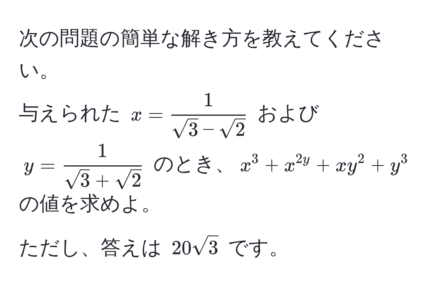 次の問題の簡単な解き方を教えてください。  
与えられた $x =  1/sqrt(3)-sqrt(2) $ および $y =  1/sqrt(3)+sqrt(2) $ のとき、$x^(3 + x^2y + xy^2 + y^3$ の値を求めよ。  
ただし、答えは $20sqrt3)$ です。