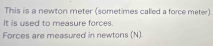 This is a newton meter (sometimes called a force meter). 
It is used to measure forces. 
Forces are measured in newtons (N).