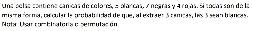 Una bolsa contiene canicas de colores, 5 blancas, 7 negras y 4 rojas. Si todas son de la 
misma forma, calcular la probabilidad de que, al extraer 3 canicas, las 3 sean blancas. 
Nota: Usar combinatoria o permutación.