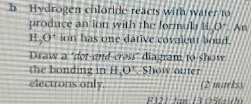 Hydrogen chloride reacts with water to 
produce an ion with the formula H_3O^+. An
H_3O^+ ion has one dative covalent bond. 
Draw a ‘dot-and-cross´ diagram to show 
the bonding in H_3O^+. Show outer 
electrons only. (2 marks) 
F321 Jan 13 O5(a)(b)