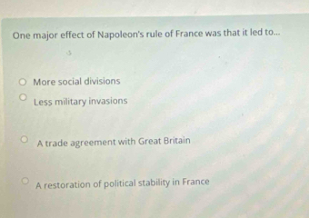 One major effect of Napoleon's rule of France was that it led to...
More social divisions
Less military invasions
A trade agreement with Great Britain
A restoration of political stability in France