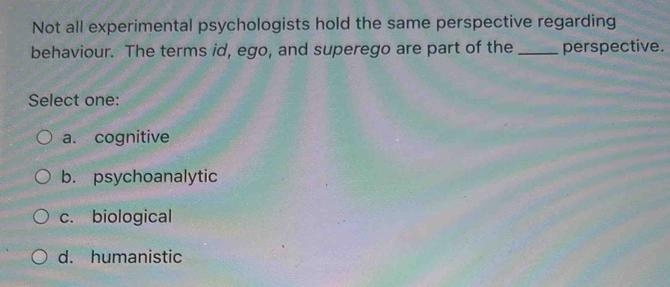 Not all experimental psychologists hold the same perspective regarding
behaviour. The terms id, ego, and superego are part of the _perspective.
Select one:
a. cognitive
b. psychoanalytic
c. biological
d. humanistic