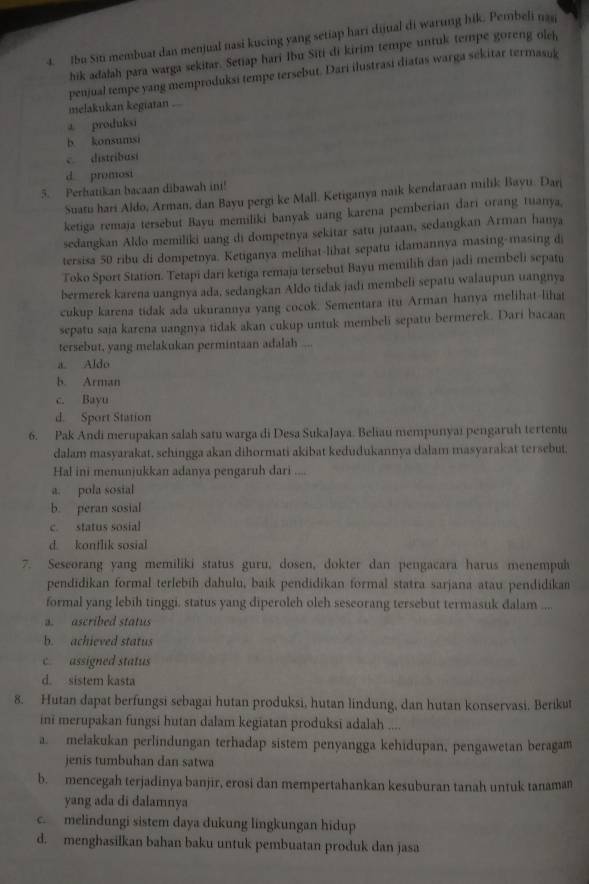 Ibu Siti membuat dan menjual nasi kucing yang setiap hari dijual di warung hik. Pembeli nag
hik adalah para warga sekitar. Setiap hari Ibu Siti di kirim tempe untuk tempe goreng olch
melakukan kegiatan . penjual tempe yang memproduksi tempe tersebut. Dari ilustrasi diatas warga sekitar termasuk
a. produksi
b konsumsi
c. distribasi
d. promosi
5. Perhatikan bacaan dibawah ini!
Suatu hari Aldo, Arman, dan Bayu pergi ke Mall. Ketiganya naik kendaraan milik Bayu. Dan
ketiga remaja tersebut Bayu memliki banyak uang karena pemberian dari orang tuanya,
sedangkan Aldo memiliki uang di dompetnya sekitar satu jutaan, sedangkan Arman hanya
tersisa 50 ribu di dompetnya. Ketiganya melihat-lihat sepatu idamannya masing-masing d
Toko Sport Station. Tetapi dari ketiga remaja tersebut Bayu memilih dan jadi membeli sepatu
bermerek karena uangnya ada, sedangkan Aldo tidak jadi membeli sepatu walaupun uangnya
cukup karena tidak ada ukurannya yang cocok. Sementara itu Arman hanya melihat-lihat
sepatu saja karena uangnya tidak akan cukup untuk membeli sepatu bermerek. Dari bacaan
tersebut, yang melakukan permintaan adalah ...
a. Aldo
b. Arman
c. Bayu
d. Sport Station
6. Pak Andi merupakan salah satu warga di Desa SukaJaya. Beliau mempunyai pengaruh tertentu
dalam masyarakat, schingga akan dihormati akibat kedudukannya dalam masyarakat tersebut,
Hal ini menunjukkan adanya pengaruh dari ....
a. pola sosial
b. peran sosial
c. status sosial
d kontlik sosial
7. Seseorang yang memiliki status guru, dosen, dokter dan pengacara harus menempul
pendidikan formal terlebih dahulu, baik pendidikan formal statra sarjana atau pendidikan
formal yang lebih tinggi. status yang diperoleh oleh seseorang tersebut termasuk dalam ....
a. ascribed status
b. achieved status
c. assigned status
d. sistem kasta
8. Hutan dapat berfungsi sebagai hutan produksi, hutan lindung, dan hutan konservasi, Berikut
ini merupakan fungsi hutan dalam kegiatan produksi adalah ....
a. melakukan perlindungan terhadap sistem penyangga kehidupan, pengawetan beragam
jenis tumbuhan dan satwa
b. mencegah terjadinya banjir, erosi dan mempertahankan kesuburan tanah untuk tanaman
yang ada di dalamnya
c. melindungi sistem daya dukung lingkungan hidup
d. menghasilkan bahan baku untuk pembuatan produk dan jasa