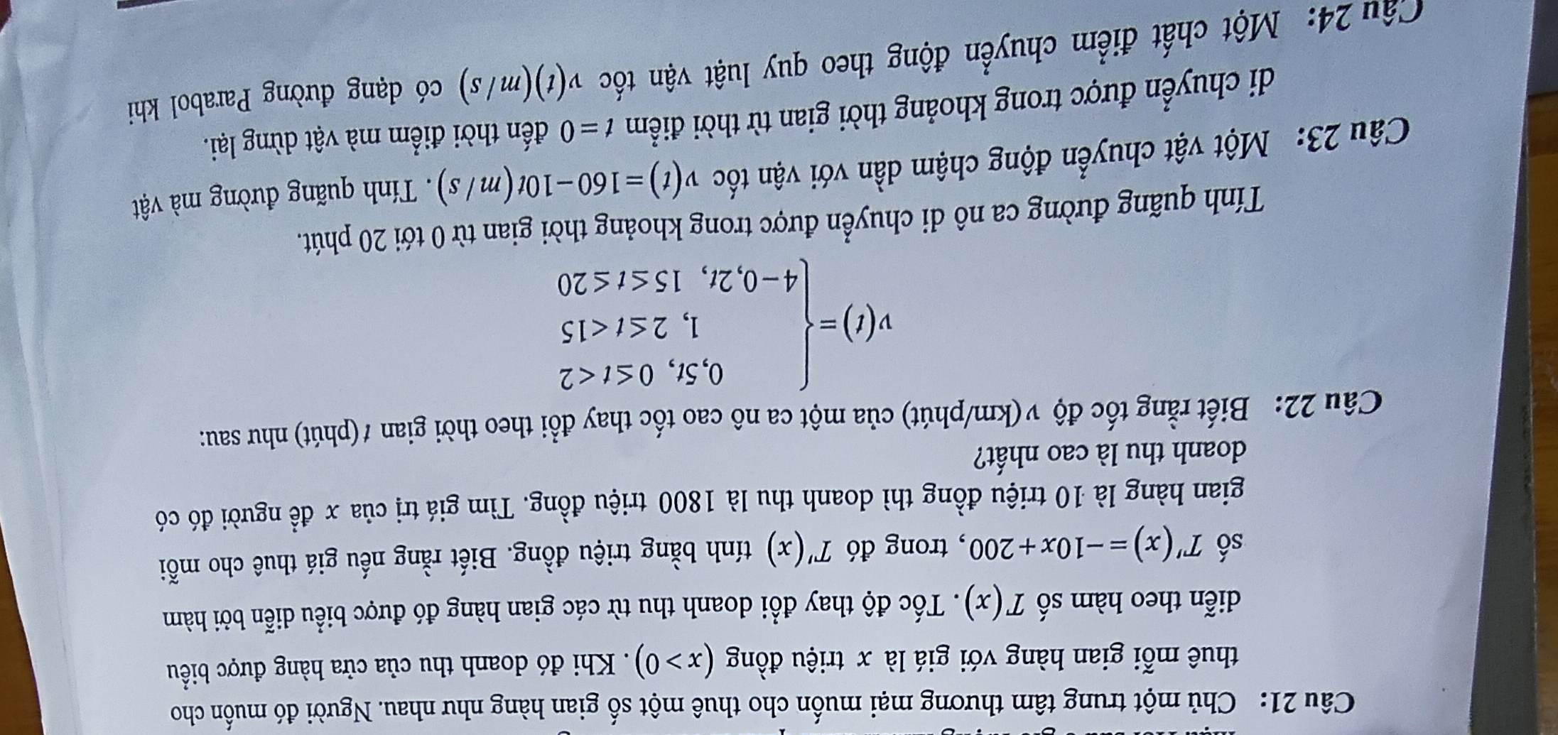 Chủ một trung tâm thương mại muốn cho thuê một số gian hàng như nhau. Người đó muốn cho 
thuê mỗi gian hàng với giá là x triệu đồng (x>0). Khi đó doanh thu của cửa hàng được biểu 
diễn theo hàm số T(x). Tốc độ thay đổi doanh thu từ các gian hàng đó được biểu diễn bởi hàm 
số T'(x)=-10x+200 , trong đó T'(x) tính bằng triệu đồng. Biết rằng nếu giá thuê cho mỗi 
gian hàng là 10 triệu đồng thì doanh thu là 1800 triệu đồng. Tìm giá trị của x đề người đó có 
doanh thu là cao nhất? 
Câu 22: Biết rằng tốc độ v(km/phút) của một ca nô cao tốc thay đổi theo thời gian ≠(phút) như sau:
v(t)=beginarrayl 0,5t,0≤ t<2 1,2≤ t<15 4-0,2t,15≤ t≤ 20endarray.
Tính quãng đường ca nô di chuyển được trong khoảng thời gian từ 0 tới 20 phút. 
Câu 23: Một vật chuyển động chậm dần với vận tốc v(t)=160-10t(m/s). Tính quãng đường mà vật 
di chuyển được trong khoảng thời gian từ thời điểm t=0 đến thời điểm mà vật dừng lại. 
Cu 24: Một chất điểm chuyển động theo quy luật vận tốc v(t)(m/s) có dạng đường Parabol khi