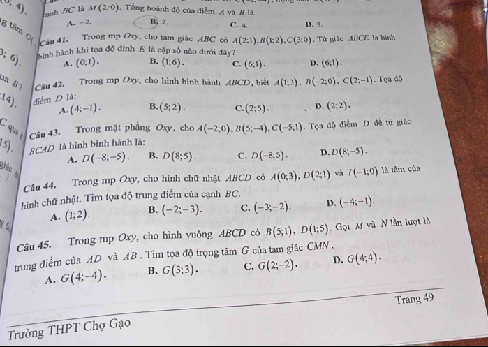 (0,4). cạnh BC là M(2;0). Tổng hoành độ của điểm A và B là
A. -2. B, 2. C. 4 D. 8.
g tâm G( Câu 41. Trong mp Oxy, cho tam giác ABC có A(2;1),B(1;2),C(3;0). Tứ giác ABCE là hình
3;6) hình hành khi tọa độ đinh E là cặp số nào dưới đây?
A. (0;1). B. (1;6). C. (6;1). D. (6;1).
ua B? Câu 42. Trong mp Oxy, cho hình bình hành ABCD, biết A(1;3),B(-2;0),C(2;-1). Tọa độ
:14). điểm D là:
A. (4;-1). B. (5;2). C. (2;5). D. (2;2).
C  qu Câu 43. Trong mặt phẳng Oxy, cho A(-2;0),B(5;-4),C(-5;1). Tọa độ điểm D đề tứ giác
15). BCAD là hình bình hành là:
A. D(-8;-5). B. D(8;5). C. D(-8;5). D. D(8;-5).
giác 
Câu 44. Trong mp Oxy, cho hình chữ nhật ABCD có A(0;3),D(2;1) và I(-1;0) là tâm của
hình chữ nhật. Tìm tọa độ trung điểm của cạnh BC.
A. (1;2). B. (-2;-3). C. (-3;-2). D. (-4;-1).
84
Câu 45. Trong mp Oxy, cho hình vuông ABCD có B(5;1),D(1;5).  Gọi M và N lần lượt là
trung điểm của AD và AB . Tìm tọa độ trọng tan G của tam giác CMN .
A. G(4;-4). B. G(3;3). C. G(2;-2). D. G(4;4).
Trường THPT Chợ Gạo Trang 49