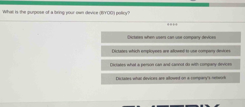 What is the purpose of a bring your own device (BYOD) policy?
Dictates when users can use company devices
Dictates which employees are allowed to use company devices
Dictates what a person can and cannot do with company devices
Dictates what devices are allowed on a company's network