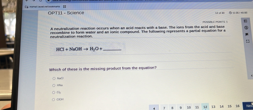 mymall lausd net bookmarks 22
OPT11 - Science 12 ol 30 11.06 / 40:00
POSSIBLE POINTS: 1
A neutralization reaction occurs when an acid reacts with a base. The ions from the acid and base
recombine to form water and an ionic compound. The following represents a partial equation for a
neutralization reaction.
HCl+NaOHto H_2O+ _
Which of these is the missing product from the equation?
NaCl
Hha
Cl_2
ClOH
7 8 9 10 11 12 13 14 15 16 Nex