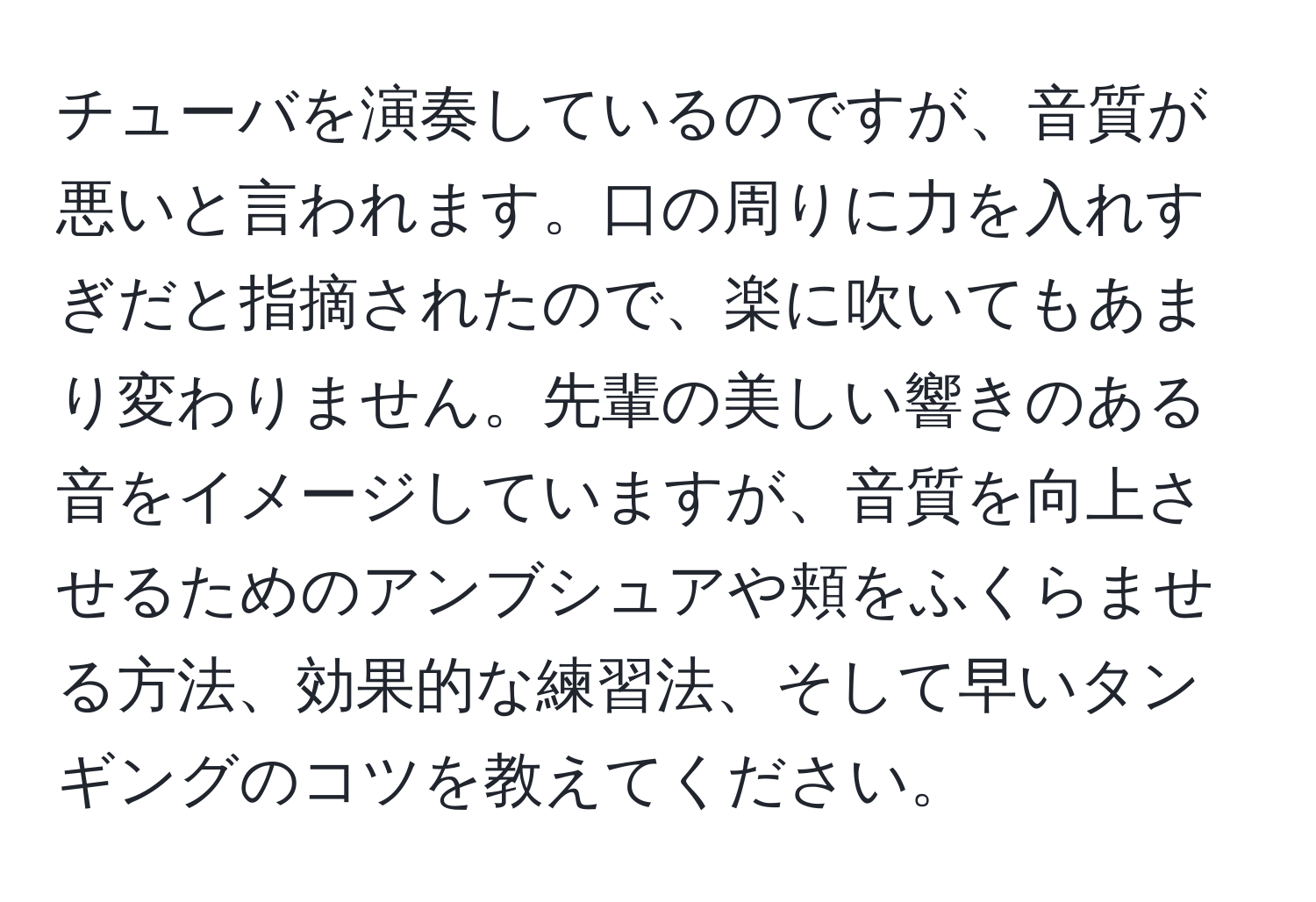 チューバを演奏しているのですが、音質が悪いと言われます。口の周りに力を入れすぎだと指摘されたので、楽に吹いてもあまり変わりません。先輩の美しい響きのある音をイメージしていますが、音質を向上させるためのアンブシュアや頬をふくらませる方法、効果的な練習法、そして早いタンギングのコツを教えてください。