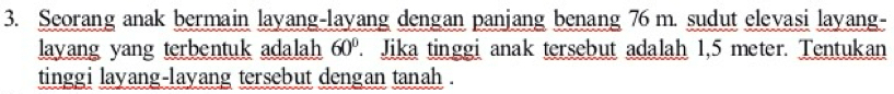 Seorang anak bermain layang-layang dengan panjang benang 76 m. sudut elevasi layang- 
layang yang terbentuk adalah 60°. Jika tinggi anak tersebut adalah 1,5 meter. Tentukan 
tinggi layang-layang tersebut dengan tanah .