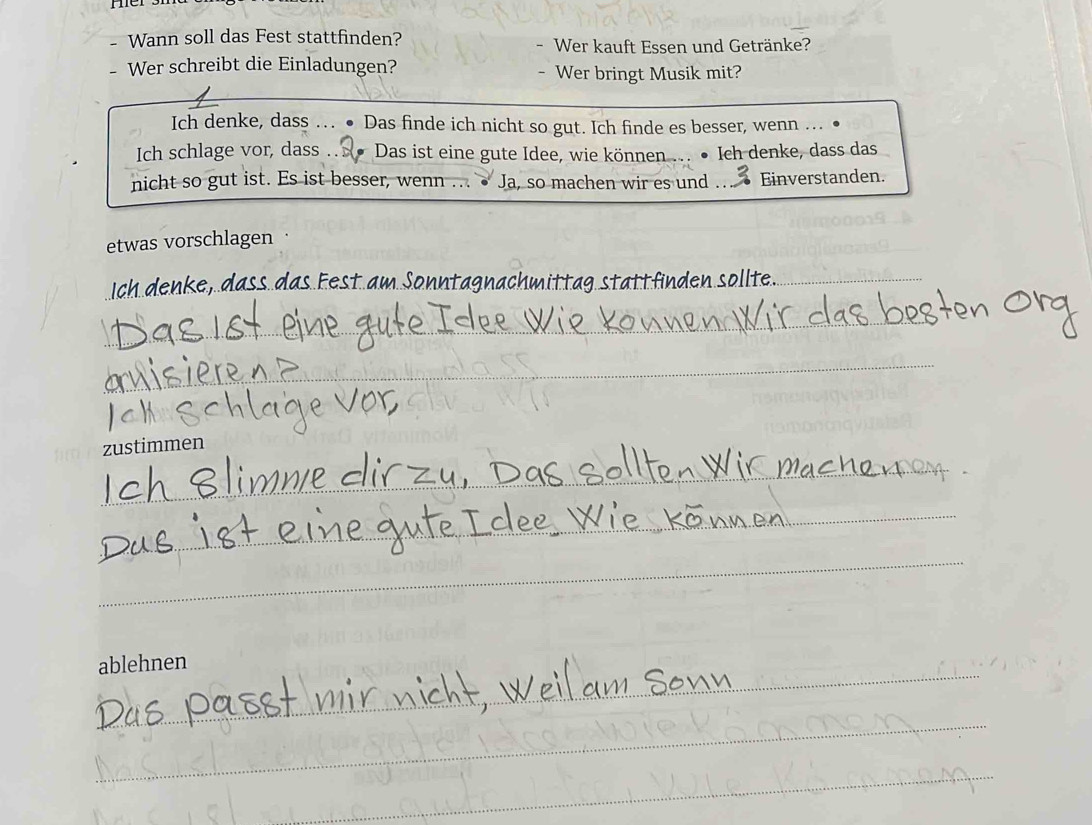 Wann soll das Fest stattfinden? Wer kauft Essen und Getränke? 
Wer schreibt die Einladungen? Wer bringt Musik mit? 
Ich denke, dass … ● Das finde ich nicht so gut. Ich finde es besser, wenn .. ● 
Ich schlage vor, dass . Das ist eine gute Idee, wie können ... • Ich denke, dass das 
nicht so gut ist. Es ist besser, wenn .. Ja, so machen wir es und . .. Einverstanden. 
etwas vorschlagen · 
_h k dass das Fest am Sonntagnachmittagstättfinden söllte_ 
_ 
_ 
_ 
_ 
_ 
_ 
zustimmen 
_ 
_ 
_ 
_ 
_ 
ablehnen 
_ 
_