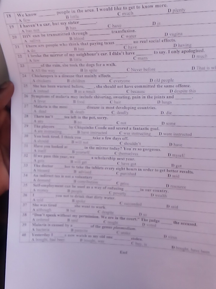 We know _people in the area. I would like to get to know more.
A few B little C much D plenty
19 I haven’t a car, but my sister_ . C have D is
A has not B has
20 HIV can be transmitted through _transfusion.
A saliva B blood C water D vagina
21 There are peopie who think that paying taxes _no real social effects. D having
A ào B has C have
22 I broke the mirror of my neighbour's car. I didn't have _to say. I only apologised.
A few B linle C many D much
23 _of the rain, she took the dogs for a walk.
A All the way B in spite C Never before D That is wl
24 Chickempox is a disease that mainly affects _.
A chickums B children C everyone Dold people
25 She has been warned before, _, she should not have committed the same offense.
A ristead B as a result C because D despite this
26 hymptoms of malaria may include shivering, sweating, pain in the joints and _.
A fevar H foed C hair D lungs
27 Malaria is the mos: _disease in most developing countries.
A. dmad B. death C deadly D die
8   There isn't _tea left in the pot, sorry.
A ay B no C not D some
29 Ti players _by Chiquinho Conde and scored a fantastic goal.
A are instructing B have instructed C was instructing D were instructed
3 D You look tired, I think you _take a few days off.
A shouid B will not C shouldn't D have
31 Have you tooked a _in the mirror today? You're so gorgeous.
A me[] B yoarwif C themselvus D myself
3 2 If we pass this year, we_ a scholarship next year.
A gets M owsll get C have got D got
33 The ductur _her to take the tablets every eight hours in order to get better results.
A hlessed B advised C punished D said
34 An indirect tax is not a voluntary _.
A demand  comrbution C price D resource
35 Sotf-employment can be used as a way of reducing_ in our country.
A money B people C poverty D wealth
30 _you not to drink that diety water.
A told Bagokar C succeeded
37 She was tired _she went to work .
D said
A wthou B out C despite D so
38 "Don’t speak without my permission. We are in the court.” The judge
A ordered B said C taught D voted_
the accused.
39 Malaria is caused by a _of the genus plasmodium
A hactoria B pa C stake
D virus
40 ￥ esterday !_ a new watch us my old mue _s tadern .
A bought, had beem B cugh, was
C huy, is D hought, have heen
Ead