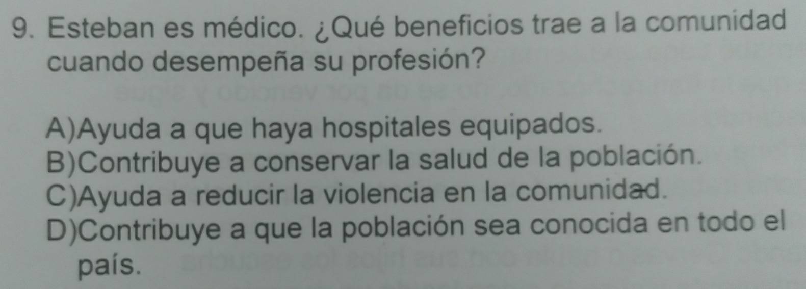 Esteban es médico. ¿Qué beneficios trae a la comunidad
cuando desempeña su profesión?
A)Ayuda a que haya hospitales equipados.
B)Contribuye a conservar la salud de la población.
C)Ayuda a reducir la violencia en la comunidad.
D)Contribuye a que la población sea conocida en todo el
país.