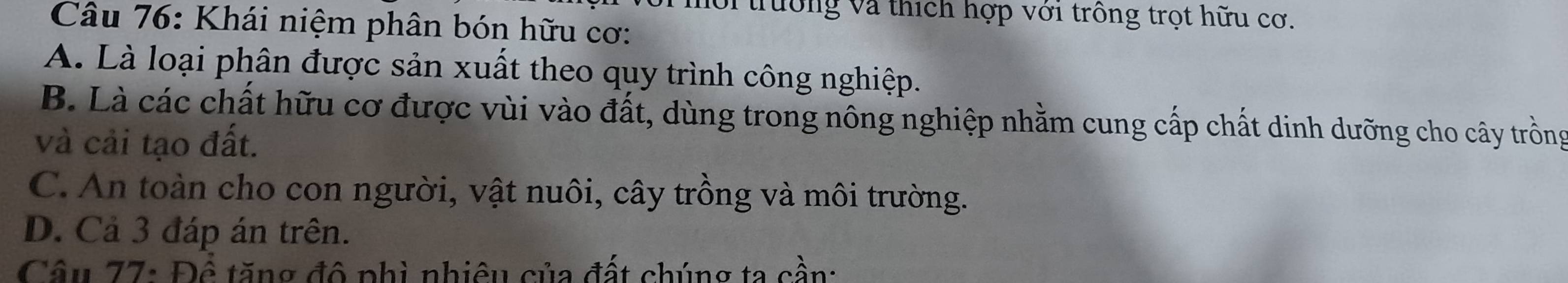 lới trường và thích hợp với trồng trọt hữu cơ.
Câu 76: Khái niệm phân bón hữu cơ:
A. Là loại phân được sản xuất theo quy trình công nghiệp.
B. Là các chất hữu cơ được vùi vào đất, dùng trong nông nghiệp nhằm cung cấp chất dinh dưỡng cho cây trồng
và cải tạo đất.
C. An toàn cho con người, vật nuôi, cây trồng và môi trường.
D. Cả 3 đáp án trên.
Câu 77: Để tăng đô phì nhiêu của đất chúng ta cần: