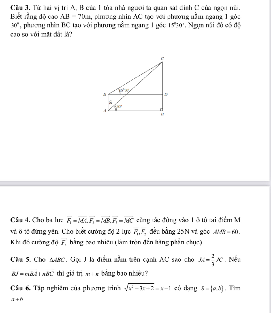 Từ hai vị trí A, B của 1 tòa nhà người ta quan sát đỉnh C của ngọn núi.
Biết rằng độ cao AB=70m , phương nhìn AC tạo với phương nằm ngang 1 góc
30° , phương nhìn BC tạo với phương nằm ngang 1 góc 15°30'. Ngọn núi đó có độ
cao so với mặt đất là?
Câu 4. Cho ba lực vector F_1=vector MA,vector F_2=vector MB,vector F_3=vector MC cùng tác động vào 1 ô tô tại điểm M
và ô tô đứng yên. Cho biết cường độ 2 lực vector F_1,vector F_2 đều bằng 25N và góc AMB=60.
Khi đó cường độ vector F_3 bằng bao nhiêu (làm tròn đến hàng phần chục)
Câu 5. Cho △ ABC. Gọi J là điểm nằm trên cạnh AC sao cho JA= 2/3 JC. Nếu
vector BJ=mvector BA+nvector BC thì giá trị m+n bằng bao nhiêu?
Câu 6. Tập nghiệm của phương trình sqrt(x^2-3x+2)=x-1 có dạng S= a,b. Tìm
a+b