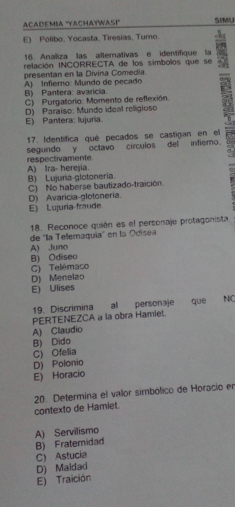 ACADEMIA "YACHAYWAI"
SIMU
E) Pólibo, Yocasta, Tiresias, Turno.
16. Analiza las alternativas e identifique la
relación INCORRECTA de los símbolos que se
presentan en la Divina Comedia.
A) Infierno: Mundo de pecado
B) Pantera: avaricia.
C) Purgatorio: Momento de reflexión.
D) Paraíso: Mundo ideal religioso
E) Pantera: lujuria.
17. Identifica qué pecados se castigan en el
segundo y octavo círculos del infierno,
respectivamente.
A) Ira- herejia.
B) Lujuria-glotonería.
C) No haberse bautizado-traición.
D) Avaricia-glotonería.
E) Lujuria-fraude.
18. Reconoce quién es el personaje protagonista
de 'la Telemaquia'' en la Odisea
A) Juno
B) Odiseo
C) Telémaco
D) Menelao
E) Ulises
19. Discrimina al personaje que NC
PERTENEZCA a la obra Hamlet.
A) Claudio
B) Dido
C) Ofelia
D) Polonio
E) Horacio
20. Determina el valor simbólico de Horacio en
contexto de Hamlet.
A) Servilismo
B) Fraternidad
C) Astucia
D) Maldad
E) Traición