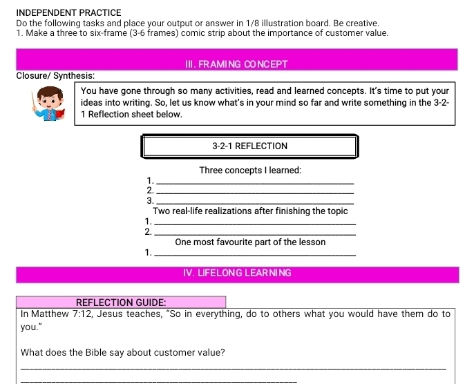 INDEPENDENT PRACTICE 
Do the following tasks and place your output or answer in 1/8 illustration board. Be creative, 
1. Make a three to six-frame (3-6 frames) comic strip about the importance of customer value. 
III . FR AMI NG CO NCEPT 
Closure/ Synthesis: 
You have gone through so many activities, read and learned concepts. It's time to put your 
ideas into writing. So, let us know what’s in your mind so far and write something in the 3-2- 
1 Reflection sheet below. 
3-2-1 REFLECTION 
Three concepts I learned: 
1._ 
2._ 
3._ 
Two real-life realizations after finishing the topic 
1._ 
2._ 
One most favourite part of the lesson 
1._ 
IV. LIFELONG LEARNING 
REFLECTION GUIDE: 
In Matthew 7:12 , Jesus teaches, “So in everything, do to others what you would have them do to 
you." 
What does the Bible say about customer value? 
_ 
_