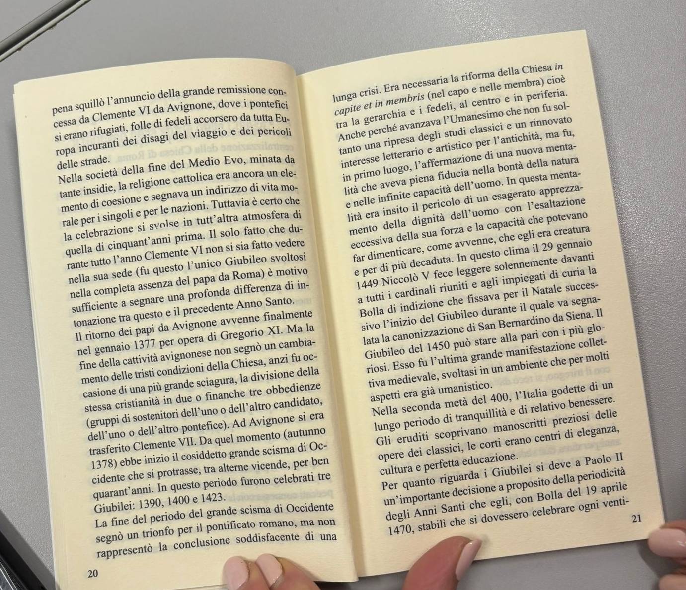 pena squillò l’annuncio della grande remissione con-
si erano rifugiati, folle di fedeli accorsero da tutta Eu- lunga crisi. Era necessaria la riforma della Chiesa in
cessa da Clemente VI da Avignone, dove i pontefíci
capite et in membris (nel capo e nelle membra) cioè
Anche perché avanzava l’Umanesimo che non fu sol-
ropa incuranti dei disagi del viaggio e deí pericoli tra la gerarchia e i fedeli, al centro e in periferia.
tanto una ripresa degli studi classici e un rinnovato
Nella società della fine del Medio Evo, minata da interesse letterario e artistico per l’antichità, ma fu,
delle strade.
mento di coesione e segnava un indirizzo di vita mo- in primo luogo, l’affermazione di una nuova menta-
tante insidie, la religione cattolica era ancora un ele-
rale per i singoli e per le nazioni. Tuttavia è certo che lità che aveva piena fiducia nella bontà della natura
la celebrazione si svolse in tutt’altra atmosfera di e nelle infinite capacità dell’uomo. In questa menta-
quella di cinquant’anni prima. Il solo fatto che du- lità era insito il pericolo di un esagerato apprezza-
rante tutto l’anno Clemente VI non si sia fatto vedere mento della dignità dell'uomo con l’esaltazione
nella sua sede (fu questo l’unico Giubileo svoltosi eccessiva della sua forza e la capacità che potevano
nella completa assenza del papa da Roma) è motivo far dimenticare, come avvenne, che egli era creatura
sufficiente a segnare una profonda differenza di in- e per di più decaduta. In questo clima il 29 gennaio
a tutti i cardinali riuniti e agli impiegati di curia la
tonazione tra questo e il precedente Anno Santo. 1449 Niccolò V fece leggere solennemente davanti
Il ritorno dei papi da Avignone avvenne finalmente Bolla di indizione che fissava per il Natale succes-
nel gennaio 1377 per opera di Gregorio XI. Ma la sivo l’inizio del Giubileo durante il quale va segna-
fine della cattività avignonese non segnò un cambia- lata la canonizzazione di San Bernardino da Siena. Il
mento delle tristi condizioni della Chiesa, anzi fu oc- Giubileo del 1450 può stare alla pari con i più glo-
casione di una più grande sciagura, la divisione della riosi. Esso fu l’ultima grande manifestazione collet-
stessa cristianità in due o finanche tre obbedienze tiva medievale, svoltasi in un ambiente che per molti
(gruppi di sostenitori dell’uno o dell’altro candidato, aspetti era già umanistico.
dell’uno o dell’altro pontefice). Ad Avignone si era Nella seconda metà del 400, l’Italia godette di un
trasferito Clemente VII. Da quel momento (autunno lungo periodo di tranquillità e di relativo benessere.
1378) ebbe inizio il cosiddetto grande scisma di Oc- Gli eruditi scoprivano manoscritti preziosi delle
cidente che si protrasse, tra alterne vicende, per ben opere dei classici, le corti erano centri di eleganza,
quarant’anni. In questo periodo furono celebrati tre cultura e perfetta educazione.
La fine del periodo del grande scisma di Occidente Per quanto riguarda i Giubilei si deve a Paolo II
Giubilei: 1390, 1400 e 1423.
un²importante decisione a proposito della periodicità
segnò un trionfo per il pontificato romano, ma non degli Anni Santi che egli, con Bolla del 19 aprile
1470, stabilì che si dovessero celebrare ogni venti-
21
rappresentò la conclusione soddisfacente di una
20