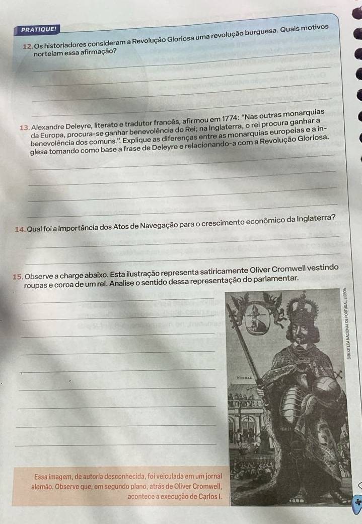 PRATIQUE! 
_ 
12. Os historiadores consideram a Revolução Gloriosa uma revolução burguesa. Quais motivos 
norteiam essa afirmação? 
_ 
_ 
_ 
13. Alexandre Deleyre, literato e tradutor francês, afirmou em 1774: “Nas outras monarquias 
da Europa, procura-se ganhar benevolência do Rei; na Inglaterra, o rei procura ganhar a 
benevolência dos comuns.''. Explique as diferenças entre as monarquias europeias e a in- 
_ 
glesa tomando como base a frase de Deleyre e relacionando-a com a Revolução Gloriosa. 
_ 
_ 
_ 
_ 
14. Qual foi a importância dos Atos de Navegação para o crescimento econômico da Inglaterra? 
_ 
15. Observe a charge abaixo. Esta ilustração representa satiricamente Oliver Cromwell vestindo 
roupas e coroa de um rei. Analise o sentido dessa representação do parlamentar. 
_ 
_ 
_ 
_ 
_ 
_ 
_ 
_ 
_ 
Essa imagem, de autoria desconhecida, foi veiculada em um jornal 
alemão. Observe que, em segundo plano, atrás de Oliver Cromwell, 
acontece a execução de Carlos I.