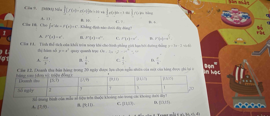 gan nhất
Câu 9. [MD1] Nếu ∈tlimits _(-1)^2[f(x)+g(x)]dx=10 và ∈tlimits _0^(2g(x)dx=3 thì ∈tlimits _(-1)^2f(x)dx bằng
A. 13 . B. 10 . C. 7 . D. 6 .
Câu 10. Cho ∈t e^x)dx=F(x)+C. Khẳng định nào dưới đây đúng? Đổ
1 rác
A. F'(x)=e^x. B. F'(x)=e^(2x). C. F'(x)=e^(x^2). D. F'(x)=e^(frac x^2)2,
Câu 11. Tính thể tích của khối tròn xoay khi cho hình phẳng giới hạn bởi đường thẳng y=3x-2 và đồ
thị hàm số y=x^2 quay quanh trục O_2
A.  4π /5 .  1/6 . C.  4/5 . D.  π /6 .
B.
Dọn
Câu 12. Doanh thu bán hàng trong 20 ngày được lựa chọn ngẫu nhiên của một của hàng được ghi lại ở an học
Số trung bình của mẫu số liệu trên thuộc khoảng
4. [7;9).
B. [9;11). C. [11;13). D. [13;15).
Trong mỗi (a),b),c),d)