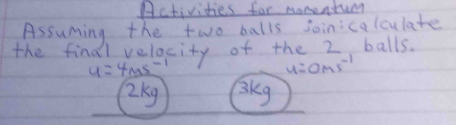 Activities for monentum 
Assuming the two balls joinicalculate 
the find Avelocity of the 2, balls.
u=4ms^(-1)
u=0ms^(-1)
2kg 3kg