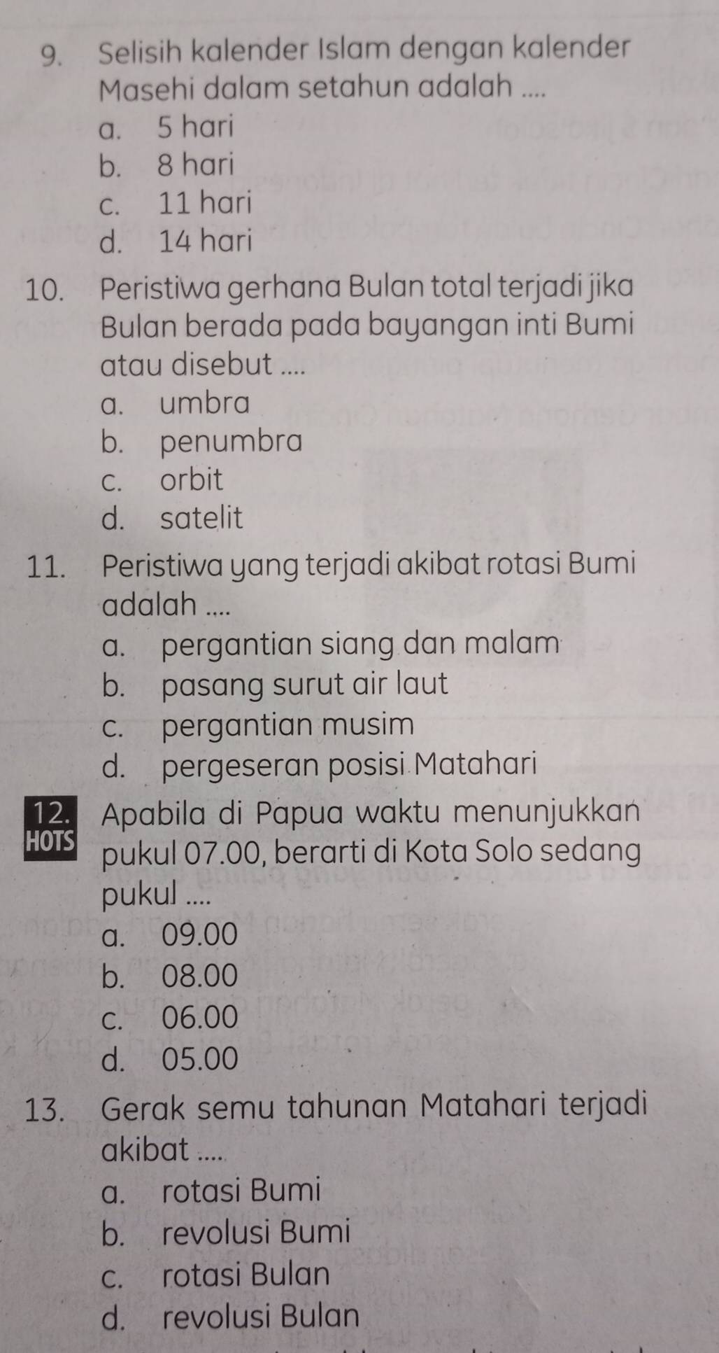 Selisih kalender Islam dengan kalender
Masehi dalam setahun adalah ....
a. 5 hari
b. 8 hari
c. 11 hari
d. 14 hari
10. Peristiwa gerhana Bulan total terjadi jika
Bulan berada pada bayangan inti Bumi
atau disebut ....
a. umbra
b. penumbra
c. orbit
d. satelit
11. Peristiwa yang terjadi akibat rotasi Bumi
adalah ....
a. pergantian siang dan malam
b. pasang surut air laut
c. pergantian musim
d. pergeseran posisi Matahari
12. Apabila di Papua waktu menunjukkan
HOTS pukul 07.00, berarti di Kota Solo sedang
pukul ....
a. 09.00
b. 08.00
c. 06.00
d. 05.00
13. Gerak semu tahunan Matahari terjadi
akibat .....
a. rotasi Bumi
b. revolusi Bumi
c. rotasi Bulan
d. revolusi Bulan