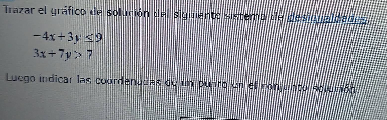 Trazar el gráfico de solución del siguiente sistema de desigualdades.
-4x+3y≤ 9
3x+7y>7
Luego indicar las coordenadas de un punto en el conjunto solución.