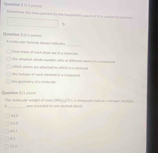 Determine the mass percent (to the hundredth's place) of H in sodium bicarbonate .
A
Question 2 (0.5 points)
A molecular formula always indicates
_
how many of each atom are in a molecule
the simplest whole-number ratio of different atoms in a compound
which atoms are attached to which in a molecule
the isotope of each element in a compound
the geometry of a molecule
Question 3 (1 point)
The molecular weight of urea ((NH_2)_2CO) , a compound used as a nitrogen fertilizer,
is_ amu (rounded to one decimal place).
44.0
43.0
60.1
8.0
32.0