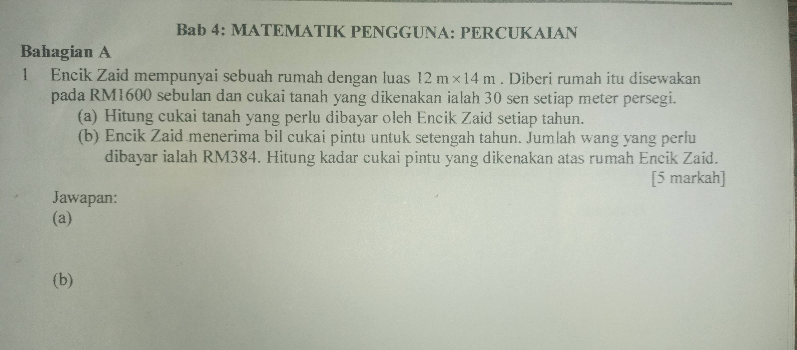 Bab 4: MATEMATIK PENGGUNA: PERCUKAIAN 
Bahagian A 
1 Encik Zaid mempunyai sebuah rumah dengan luas 12m* 14m. Diberi rumah itu disewakan 
pada RM1600 sebulan dan cukai tanah yang dikenakan ialah 30 sen setiap meter persegi. 
(a) Hitung cukai tanah yang perlu dibayar oleh Encik Zaid setiap tahun. 
(b) Encik Zaid menerima bil cukai pintu untuk setengah tahun. Jumlah wang yang perlu 
dibayar ialah RM384. Hitung kadar cukai pintu yang dikenakan atas rumah Encik Zaid. 
[5 markah] 
Jawapan: 
(a) 
(b)