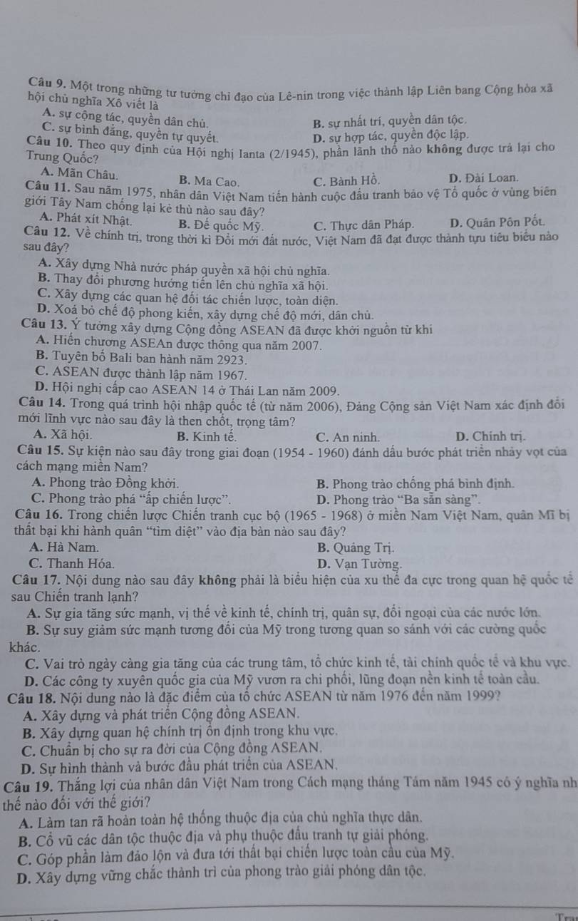 Một trong những tư tưởng chỉ đao của Lê-nin trong việc thành lập Liên bang Cộng hòa xã
hội chủ nghĩa Xô viết là
A. sự cộng tác, quyền dân chủ,
B. sự nhất trí, quyền dân tộc.
C. sự bình đẳng, quyền tự quyết.
D. sự hợp tác, quyền độc lập.
Câu 10. Theo quy định của Hội nghi Ianta (2/1945), phần lãnh thổ nào không được trả lại cho
Trung Quốc?
A. Mãn Châu. B. Ma Cao. C. Bành Hồ. D. Đài Loan.
Câu 11. Sau năm 1975, nhân dân Việt Nam tiến hành cuộc đấu tranh bảo vệ Tổ quốc ở vùng biên
giới Tây Nam chống lại kẻ thù nào sau đây?
A. Phát xít Nhật. B. Đế quốc Mỹ. C. Thực dân Pháp. D. Quân Pôn Pốt.
Câu 12. Về chính trị, trong thời kì Đồi mới đất nước, Việt Nam đã đạt được thành tựu tiểu biểu nào
sau đây?
A. Xây dựng Nhà nước pháp quyền xã hội chủ nghĩa.
B. Thay đổi phương hướng tiến lên chủ nghĩa xã hội.
C. Xây dựng các quan hệ đối tác chiến lược, toàn diện.
D. Xoá bỏ chế độ phong kiến, xây dựng chế độ mới, dân chủ.
Câu 13. Ý tưởng xây dựng Cộng đồng ASEAN đã được khởi nguồn từ khi
A. Hiến chương ASEAn được thông qua năm 2007.
B. Tuyên bố Bali ban hành năm 2923.
C. ASEAN được thành lập năm 1967.
D. Hội nghị cấp cao ASEAN 14 ở Thái Lan năm 2009.
Câu 14. Trong quá trình hội nhập quốc tế (từ năm 2006), Đảng Cộng sản Việt Nam xác định đổi
mới lĩnh vực nào sau đây là then chốt, trọng tâm?
A. Xã hội. B. Kinh tế. C. An ninh. D. Chinh trị.
Câu 15. Sự kiện nào sau đây trong giai đoạn (1954 - 1960) đánh dấu bước phát triển nhảy vợt của
cách mạng miền Nam?
A. Phong trào Đồng khởi. B. Phong trào chống phá bình định.
C. Phong trào phá “ấp chiến lược”. D. Phong trào “Ba sẵn sàng”.
Câu 16. Trong chiến lược Chiến tranh cục bộ (1965 - 1968) ở miền Nam Việt Nam, quân Mĩ bị
thất bại khi hành quân “tìm diệt” vào địa bàn nào sau đây?
A. Hà Nam. B. Quảng Trị.
C. Thanh Hóa. D. Vạn Tường.
Câu 17. Nội dung nào sau đây không phải là biểu hiện của xu thể đa cực trong quan hệ quốc tế
sau Chiến tranh lạnh?
A. Sự gia tăng sức mạnh, vị thế về kinh tế, chính trị, quân sự, đối ngoại của các nước lớn.
B. Sự suy giảm sức mạnh tương đổi của Mỹ trong tương quan so sánh với các cường quốc
khác.
C. Vai trò ngày càng gia tăng của các trung tâm, tổ chức kinh tế, tài chính quốc tế và khu vực.
D. Các công ty xuyên quốc gia của Mỹ vươn ra chi phối, lũng đoạn nền kinh tế toàn cầu.
Câu 18. Nội dung nào là đặc điểm của tổ chức ASEAN từ năm 1976 đến năm 1999?
A. Xây dựng và phát triển Cộng đồng ASEAN.
B. Xây dựng quan hệ chính trị ồn định trong khu vực.
C. Chuẩn bị cho sự ra đời của Cộng đồng ASEAN.
D. Sự hình thành và bước đầu phát triển của ASEAN.
Câu 19. Thắng lợi của nhân dân Việt Nam trong Cách mạng tháng Tám năm 1945 có ý nghĩa nh
thế nào đối với thế giới?
A. Làm tan rã hoàn toàn hệ thống thuộc địa của chủ nghĩa thực dân.
B. Cổ vũ các dân tộc thuộc địa và phụ thuộc đầu tranh tự giải phóng.
C. Góp phần làm đảo lộn và đưa tới thất bại chiến lược toàn cầu của Mỹ.
D. Xây dựng vững chắc thành trì của phong trào giải phóng dân tộc.