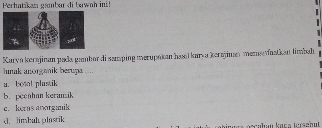 Perhatikan gambar di bawah ini!
Karya kerajinan pada gambar di samping merupakan hasil karya kerajinan memanfaatkan limbah
lunak anorganik berupa ....
a. botol plastik
b. pecahan keramik
c. keras anorganik
d. limbah plastik
phi g g a p e ça h an kaça tersebut