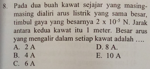 Pada dua buah kawat sejajar yang masing-
masing dialiri arus listrik yang sama besar,
timbul gaya yang besarnya 2* 10^(-5)N. Jarak
antara kedua kawat itu 1 meter. Besar arus
yang mengalir dalam setiap kawat adalah ….
A. 2 A D. 8 A.
B. 4 A E. 10 A
C. 6 A