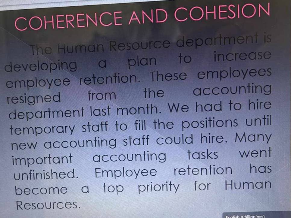 COHERENCE AND COHESION 
The Human Resource department is 
developing a plan to increase 
employee retention. These employees 
resigned from the accounting 
department last month. We had to hire 
temporary staff to fill the positions until 
new accounting staff could hire. Many 
important accounting tasks went 
unfinished. Employee retention has 
become a top priority for Human 
Resources. 
Enalish (Philippines)