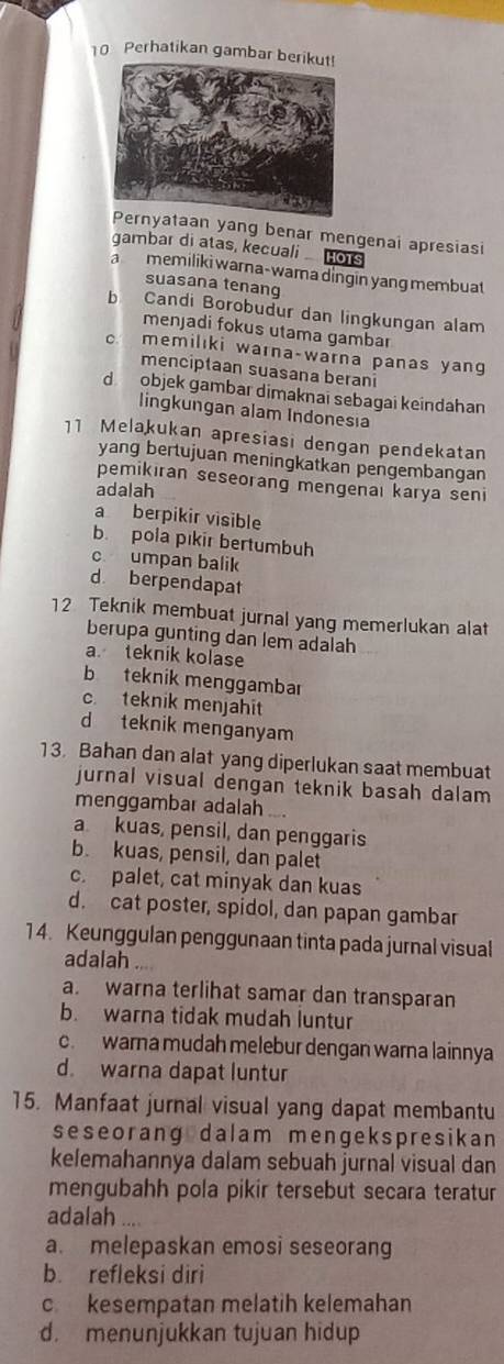 Perhatikan gambar berikut!
taan yang benar mengenai apresiasi
gambar di atas, kecuali o1
a memiliki warna-wama dingin yang membuat
suasana tenang
b Candi Borobudur dan lingkungan alam
menjadi fokus utama gambar
c memilıki warna-warna panas yang
menciptaan suasana berani
d objek gambar dimaknaï sebagai keindahan
lingkungan alam Indonesia
11 Melakukan apresiasi dengan pendekatan
yang bertujuan meningkatkan pengembangan
pemikiran seseorang mengenaı karya seni
adalah
a berpikir visible
b. pola pikir bertumbuh
c umpan balik
d. berpendapat
12 Teknik membuat jurnal yang memerlukan alat
berupa gunting dan lem adalah
a teknik kolase
b teknik menggambar
c teknik menjahit
d teknik menganyam
13. Bahan dan alat yang diperlukan saat membuat
jurnal visual dengan teknik basah dalam
menggambar adalah .
a kuas, pensil, dan penggaris
b. kuas, pensil, dan palet
c. palet, cat minyak dan kuas
d. cat poster, spidol, dan papan gambar
14. Keunggulan penggunaan tinta pada jurnal visual
adalah ...
a. warna terlihat samar dan transparan
b. warna tidak mudah luntur
c. warna mudah melebur dengan warna lainnya
d. warna dapat luntur
15. Manfaat jurnal visual yang dapat membantu
seseorang dalam mengekspresikan
kelemahannya dalam sebuah jurnal visual dan
mengubahh pola pikir tersebut secara teratur
adalah
a. melepaskan emosi seseorang
b. refleksi diri
c kesempatan melatih kelemahan
d. menunjukkan tujuan hidup