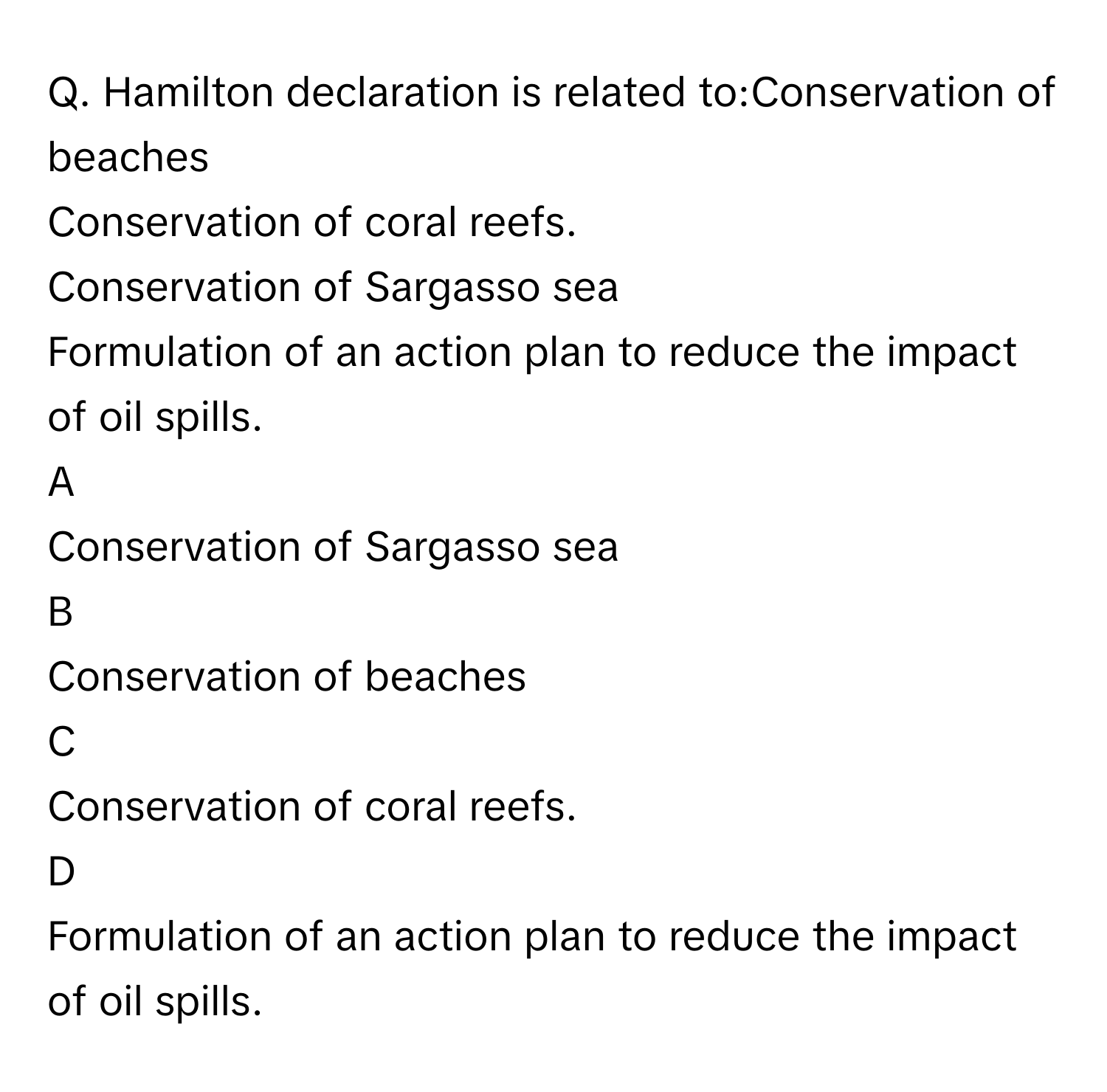 Hamilton declaration is related to:Conservation of beaches
Conservation of coral reefs.
Conservation of Sargasso sea
Formulation of an action plan to reduce the impact of oil spills.

A  
Conservation of Sargasso sea 


B  
Conservation of beaches 


C  
Conservation of coral reefs. 


D  
Formulation of an action plan to reduce the impact of oil spills.