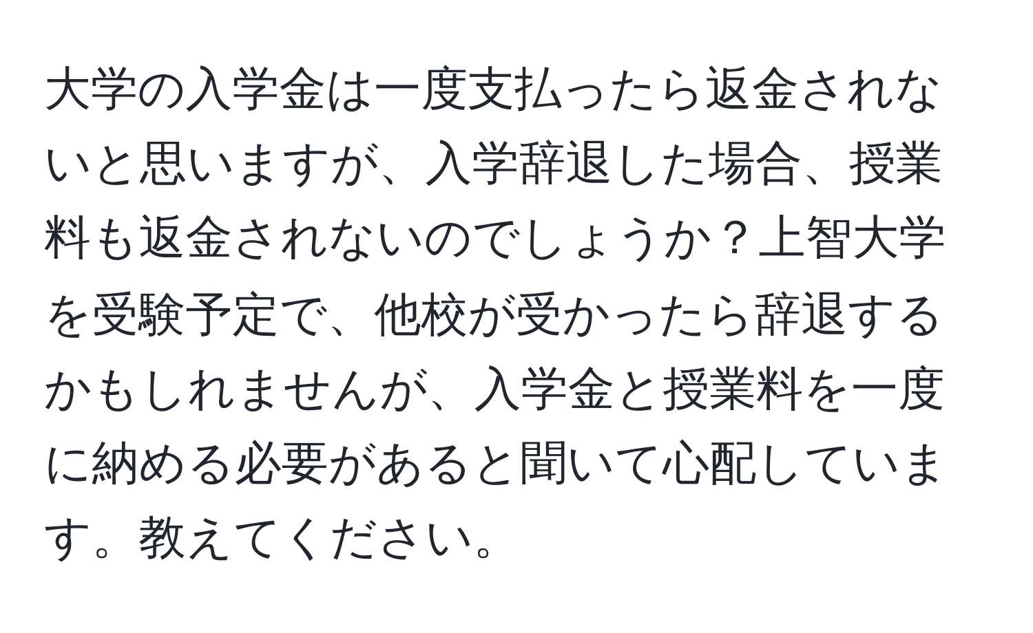 大学の入学金は一度支払ったら返金されないと思いますが、入学辞退した場合、授業料も返金されないのでしょうか？上智大学を受験予定で、他校が受かったら辞退するかもしれませんが、入学金と授業料を一度に納める必要があると聞いて心配しています。教えてください。