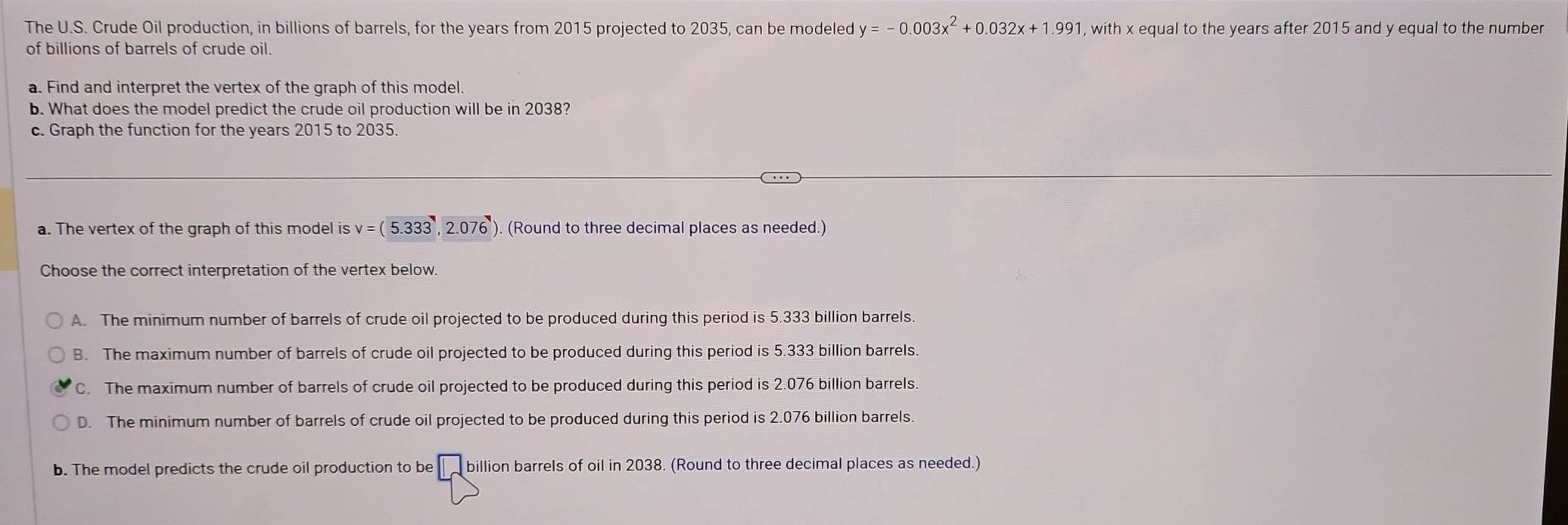 The U.S. Crude Oil production, in billions of barrels, for the years from 2015 projected to 2035, can be modeled y=-0.003x^2+0.032x+1.991 , with x equal to the years after 2015 and y equal to the number
of billions of barrels of crude oil.
a. Find and interpret the vertex of the graph of this model.
b. What does the model predict the crude oil production will be in 2038?
c. Graph the function for the years 2015 to 2035.
a. The vertex of the graph of this model is v=(5.333,2.076 ). (Round to three decimal places as needed.)
Choose the correct interpretation of the vertex below.
A. The minimum number of barrels of crude oil projected to be produced during this period is 5.333 billion barrels.
B. The maximum number of barrels of crude oil projected to be produced during this period is 5.333 billion barrels.
C. The maximum number of barrels of crude oil projected to be produced during this period is 2.076 billion barrels.
D. The minimum number of barrels of crude oil projected to be produced during this period is 2.076 billion barrels.
b. The model predicts the crude oil production to be billion barrels of oil in 2038. (Round to three decimal places as needed.)