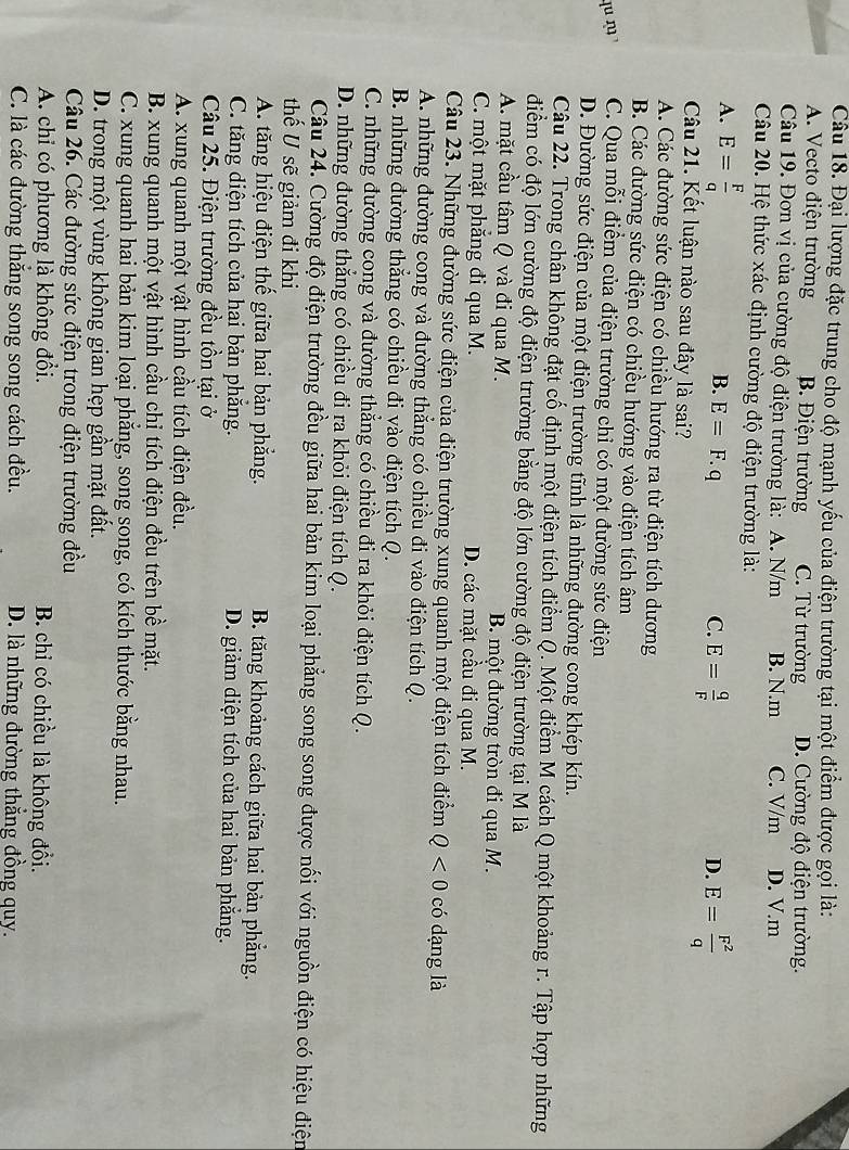 Đại lượng đặc trung cho độ mạnh yếu của điện trường tại một điểm được gọi là:
A. Vecto điện trường B. Điện trường C. Từ trường D. Cường độ điện trường.
Câu 19. Đơn vị của cường độ điện trường là: A. N/m B. N.m C. V/m D. V.m
Câu 20. Hệ thức xác định cường độ điện trường là:
A. E= F/q  E=F.q
B.
C. E= q/F  E= F^2/q 
D.
Câu 21. Kết luận nào sau đây là sai?
A. Các đường sức điện có chiều hướng ra từ điện tích dương
B. Các đường sức điện có chiều hướng vào điện tích âm
qu , C. Qua mỗi điểm của điện trường chỉ có một đường sức điện
D. Đường sức điện của một điện trường tĩnh là những đường cong khép kín.
Câu 22. Trong chân không đặt cố định một điện tích điểm Q. Một điểm M cách Q một khoảng r. Tập hợp những
điểm có độ lớn cường độ điện trường bằng độ lớn cường độ điện trường tại M là
A. mặt cầu tâm Q và đi qua M. B. một đường tròn đi qua M.
C. một mặt phăng đi qua M. D. các mặt cầu đi qua M.
Câu 23. Những đường sức điện của điện trường xung quanh một điện tích điểm Q<0</tex> có dạng là
A. những đường cong và đường thẳng có chiều đi vào điện tích Q.
B. những đường thẳng có chiều đi vào điện tích Q.
C. những đường cong và đường thẳng có chiều đi ra khỏi điện tích Q.
D. những đường thẳng có chiều đi ra khỏi điện tích Q.
Câu 24. Cường độ điện trường đều giữa hai bản kim loại phẳng song song được nối với nguồn điện có hiệu điện
thế U sẽ giảm đi khi
A. tăng hiệu điện thế giữa hai bản phẳng. B. tăng khoảng cách giữa hai bản phẳng.
C. tăng diện tích của hai bản phăng. D. giảm diện tích của hai bản phẳng.
Câu 25. Điện trường đều tồn tại ở
A. xung quanh một vật hình cầu tích điện đều.
B. xung quanh một vật hình cầu chỉ tích điện đều trên bề mặt.
C. xung quanh hai bản kim loại phẳng, song song, có kích thước bằng nhau.
D. trong một vùng không gian hẹp gần mặt đất.
Câu 26. Các đường sức điện trong điện trường đều
A. chỉ có phương là không đồi. B. chỉ có chiều là không đổi.
C. là các đường thắng song song cách đều. D. là những đường thẳng đồng quy.